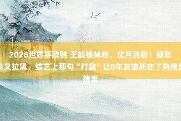 2026世界杯欧赔 王鹤棣掉粉、沈月涨粉!疑取关又拉黑,综艺上那句“打趣”让8年友谊死在了热搜里