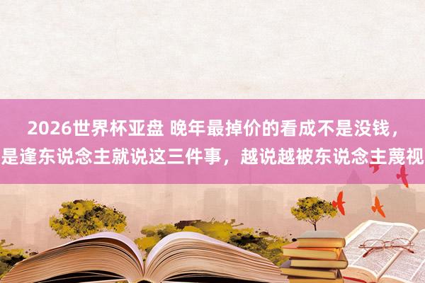2026世界杯亚盘 晚年最掉价的看成不是没钱，是逢东说念主就说这三件事，越说越被东说念主蔑视