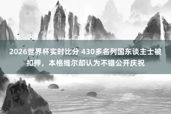 2026世界杯实时比分 430多名列国东谈主士被扣押，本格维尔却认为不错公开庆祝
