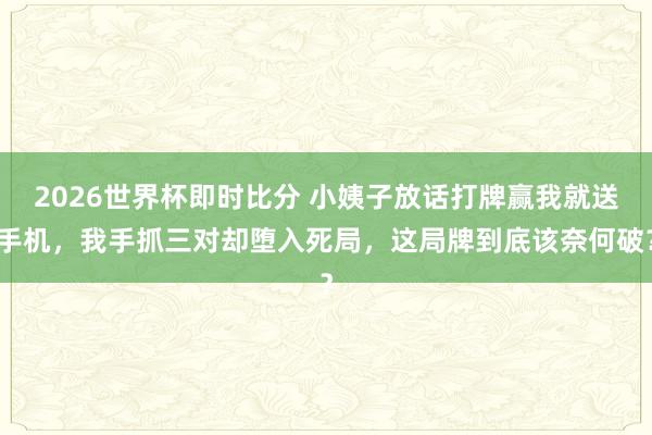 2026世界杯即时比分 小姨子放话打牌赢我就送手机，我手抓三对却堕入死局，这局牌到底该奈何破？