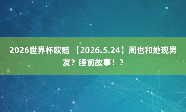 2026世界杯欧赔 【2026.5.24】周也和她现男友？睡前故事！？