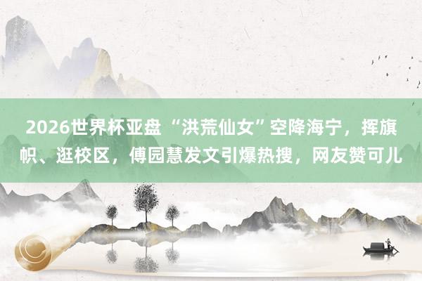 2026世界杯亚盘 “洪荒仙女”空降海宁，挥旗帜、逛校区，傅园慧发文引爆热搜，网友赞可儿