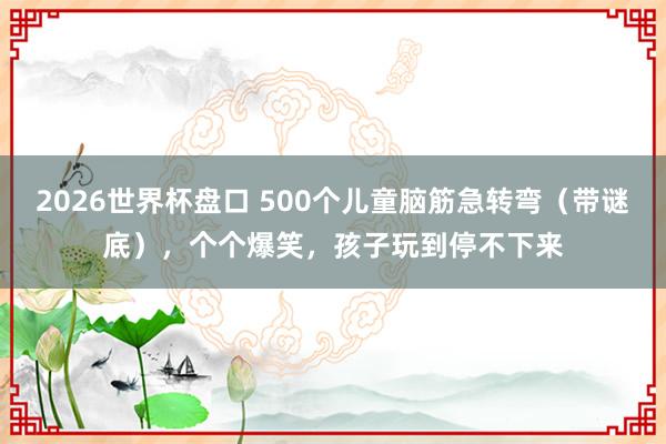 2026世界杯盘口 500个儿童脑筋急转弯（带谜底），个个爆笑，孩子玩到停不下来