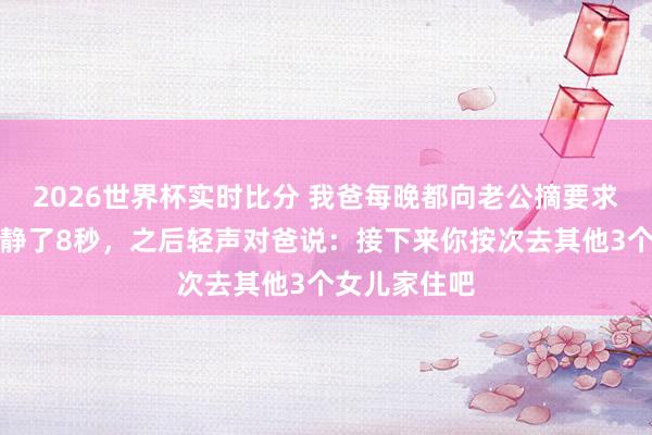 2026世界杯实时比分 我爸每晚都向老公摘要求,我见到后静了8秒,之后轻声对爸说:接下来你按次去其他3个女儿家住吧