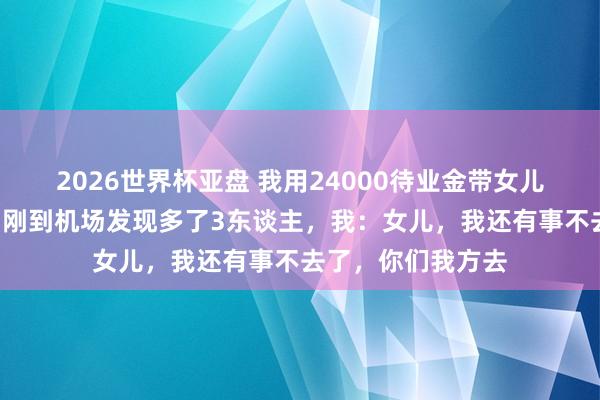 2026世界杯亚盘 我用24000待业金带女儿一家7口云南玩，刚到机场发现多了3东谈主，我：女儿，我还有事不去了，你们我方去