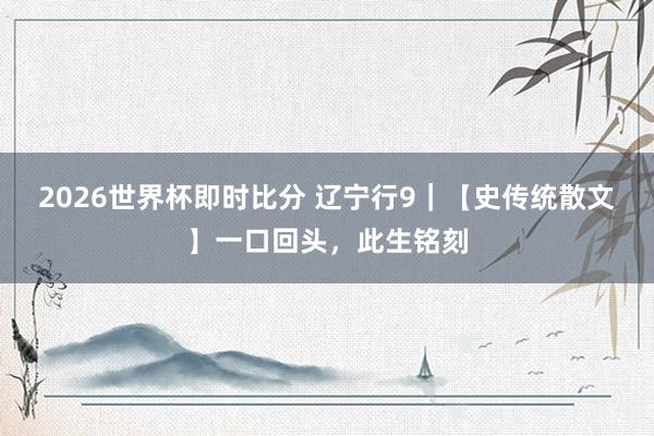 2026世界杯即时比分 辽宁行9|【史传统散文】一口回头,此生铭刻
