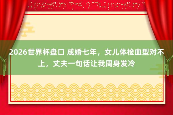 2026世界杯盘口 成婚七年，女儿体检血型对不上，丈夫一句话让我周身发冷