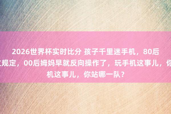 2026世界杯实时比分 孩子千里迷手机,80后姆妈还在立规定,00后姆妈早就反向操作了,玩手机这事儿,你站哪一队?