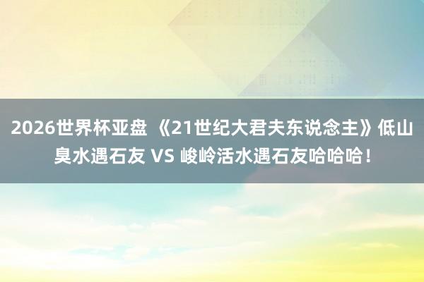 2026世界杯亚盘 《21世纪大君夫东说念主》低山臭水遇石友 VS 峻岭活水遇石友哈哈哈!