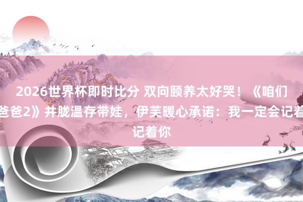2026世界杯即时比分 双向颐养太好哭!《咱们的爸爸2》井胧温存带娃,伊芙暖心承诺:我一定会记着你