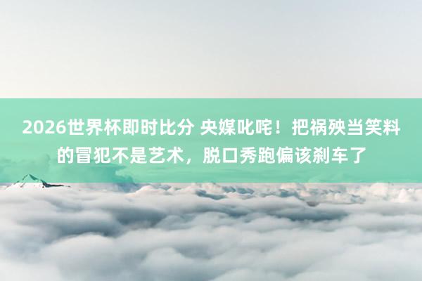 2026世界杯即时比分 央媒叱咤!把祸殃当笑料的冒犯不是艺术,脱口秀跑偏该刹车了