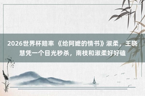 2026世界杯赔率 《给阿嬷的情书》淑柔，王晓慧凭一个目光秒杀，南枝和淑柔好好磕