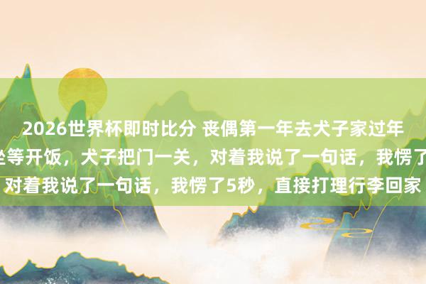 2026世界杯即时比分 丧偶第一年去犬子家过年,亲家来了25口东谈主坐等开饭,犬子把门一关,对着我说了一句话,我愣了5秒,直接打理行李回家