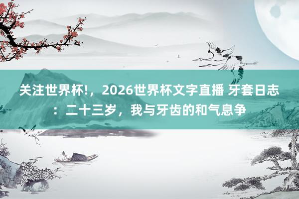 关注世界杯!，2026世界杯文字直播 牙套日志：二十三岁，我与牙齿的和气息争