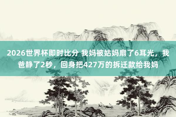 2026世界杯即时比分 我妈被姑妈扇了6耳光,我爸静了2秒,回身把427万的拆迁款给我妈