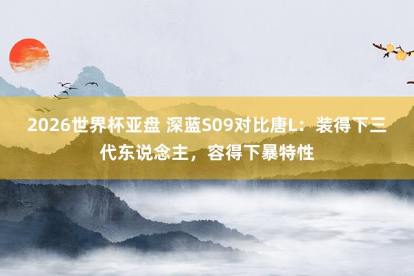 2026世界杯亚盘 深蓝S09对比唐L：装得下三代东说念主，容得下暴特性
