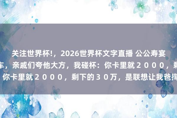 关注世界杯!,2026世界杯文字直播 公公寿宴,老公承诺给小叔子买婚车,亲戚们夸他大方,我碰杯:你卡里就2000,剩下的30万,是联想让我爸掏吗?