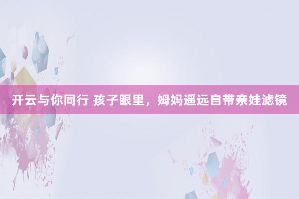 开云与你同行 孩子眼里,姆妈遥远自带亲娃滤镜