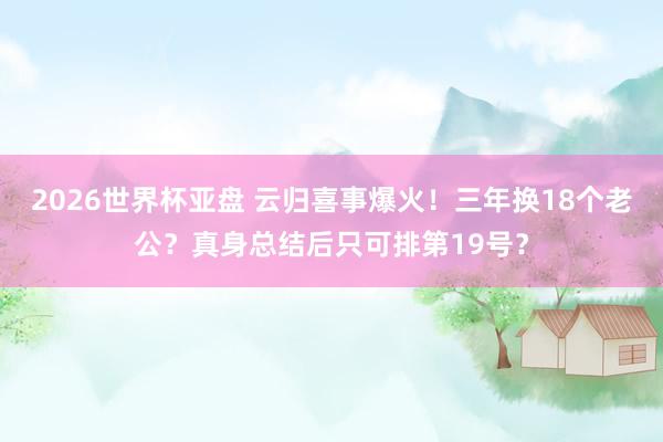 2026世界杯亚盘 云归喜事爆火!三年换18个老公?真身总结后只可排第19号?
