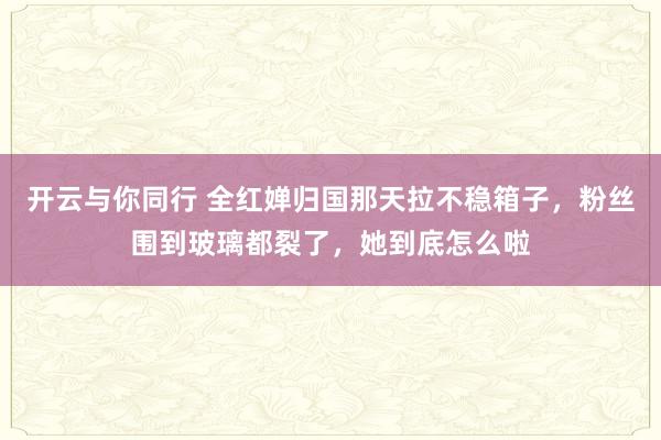 开云与你同行 全红婵归国那天拉不稳箱子,粉丝围到玻璃都裂了,她到底怎么啦