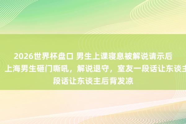2026世界杯盘口 男生上课寝息被解说请示后砸桌咆哮:上海男生砸门嘶吼,解说退守,室友一段话让东谈主后背发凉