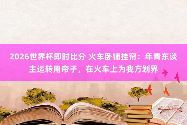 2026世界杯即时比分 火车卧铺挂帘：年青东谈主运转用帘子，在火车上为我方划界