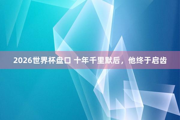 2026世界杯盘口 十年千里默后，他终于启齿