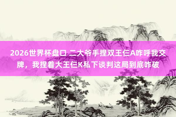 2026世界杯盘口 二大爷手捏双王仨A咋呼我交牌,我捏着大王仨K私下谈判这局到底咋破