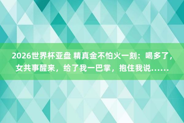 2026世界杯亚盘 精真金不怕火一刻:喝多了,女共事醒来,给了我一巴掌,抱住我说……