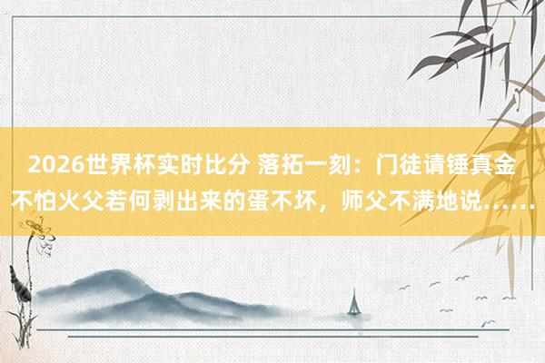 2026世界杯实时比分 落拓一刻:门徒请锤真金不怕火父若何剥出来的蛋不坏,师父不满地说……