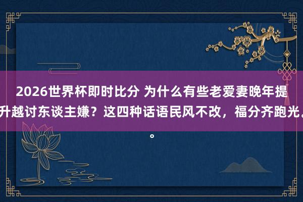 2026世界杯即时比分 为什么有些老爱妻晚年提升越讨东谈主嫌?这四种话语民风不改,福分齐跑光。