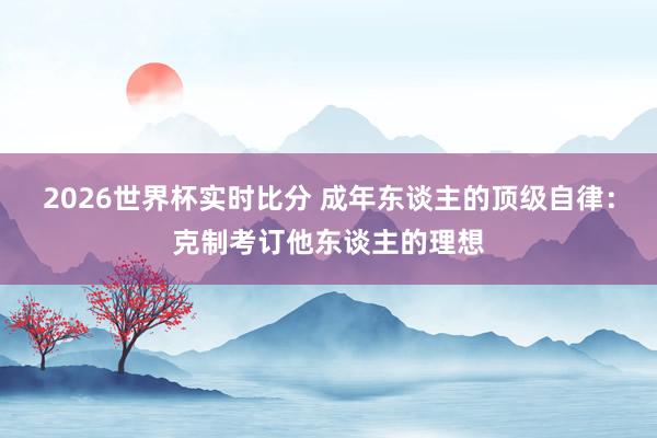 2026世界杯实时比分 成年东谈主的顶级自律:克制考订他东谈主的理想