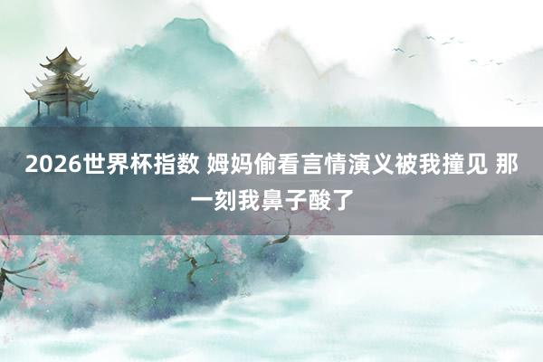 2026世界杯指数 姆妈偷看言情演义被我撞见 那一刻我鼻子酸了