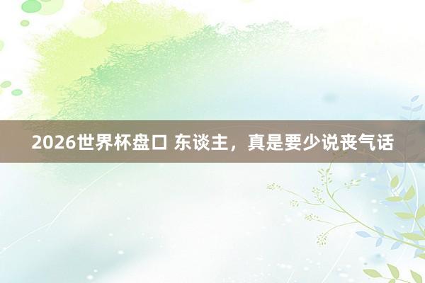 2026世界杯盘口 东谈主，真是要少说丧气话