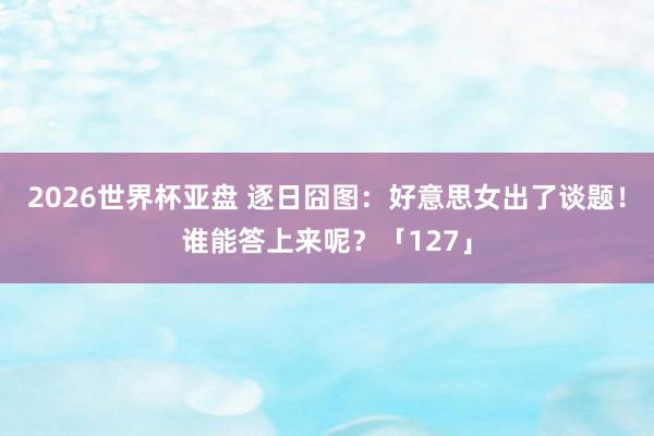 2026世界杯亚盘 逐日囧图:好意思女出了谈题!谁能答上来呢?「127」