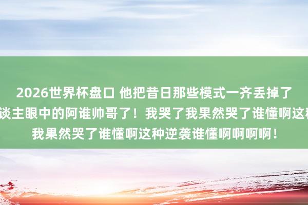 2026世界杯盘口 他把昔日那些模式一齐丢掉了!终于活成了整个东谈主眼中的阿谁帅哥了!我哭了我果然哭了谁懂啊这种逆袭谁懂啊啊啊啊!