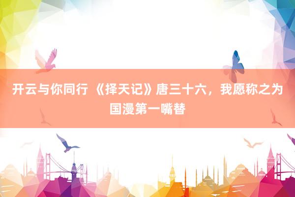 开云与你同行 《择天记》唐三十六,我愿称之为国漫第一嘴替
