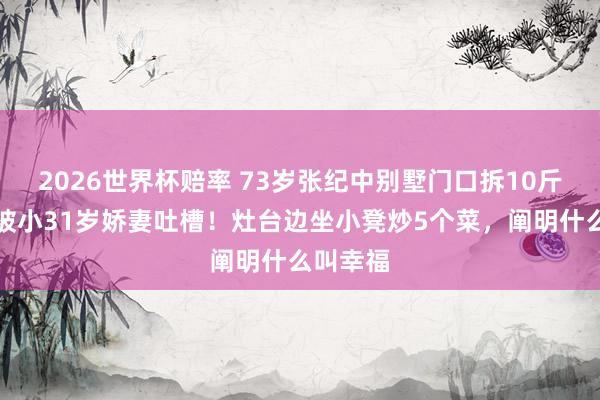 2026世界杯赔率 73岁张纪中别墅门口拆10斤蒜苔,被小31岁娇妻吐槽!灶台边坐小凳炒5个菜,阐明什么叫幸福
