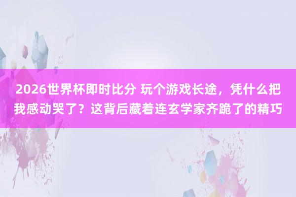 2026世界杯即时比分 玩个游戏长途，凭什么把我感动哭了？这背后藏着连玄学家齐跪了的精巧