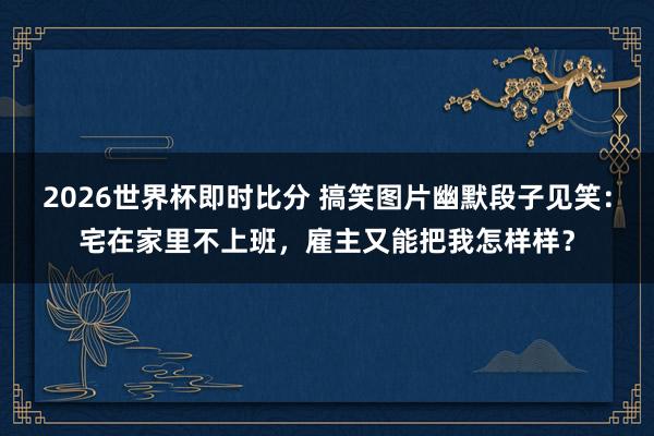 2026世界杯即时比分 搞笑图片幽默段子见笑：宅在家里不上班，雇主又能把我怎样样？