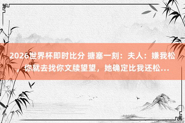 2026世界杯即时比分 搪塞一刻:夫人:嫌我松,你就去找你文牍望望,她确定比我还松…