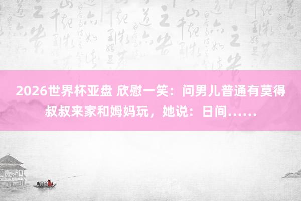 2026世界杯亚盘 欣慰一笑:问男儿普通有莫得叔叔来家和姆妈玩,她说:日间……