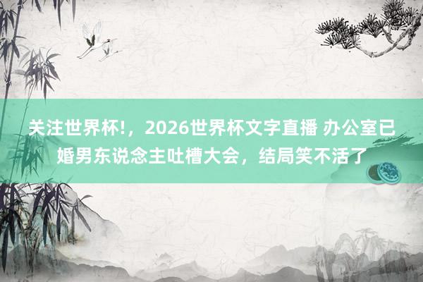 关注世界杯!,2026世界杯文字直播 办公室已婚男东说念主吐槽大会,结局笑不活了
