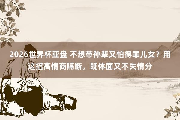 2026世界杯亚盘 不想带孙辈又怕得罪儿女?用这招高情商隔断,既体面又不失情分
