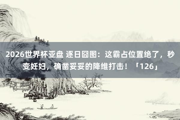 2026世界杯亚盘 逐日囧图:这霸占位置绝了,秒变妊妇,确凿妥妥的降维打击!「126」
