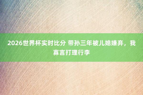 2026世界杯实时比分 带孙三年被儿媳嫌弃,我寡言打理行李