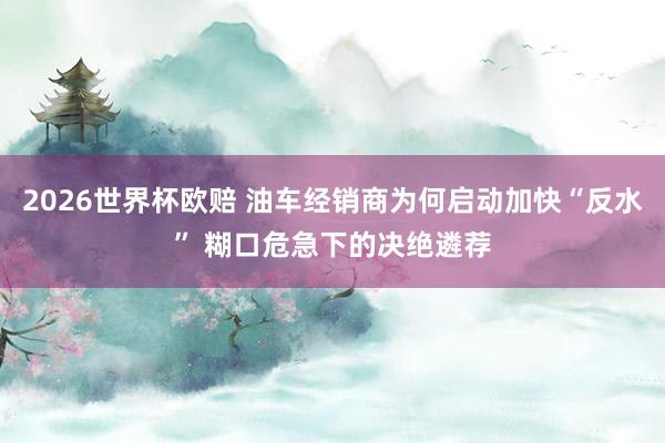 2026世界杯欧赔 油车经销商为何启动加快“反水” 糊口危急下的决绝遴荐