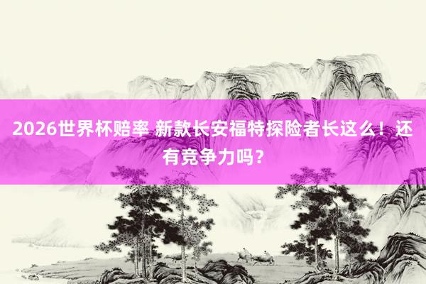 2026世界杯赔率 新款长安福特探险者长这么!还有竞争力吗?