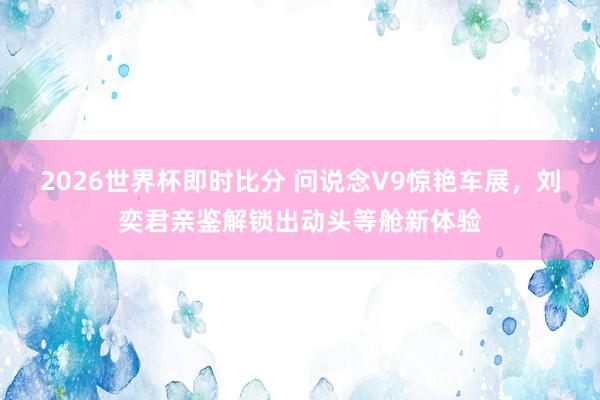 2026世界杯即时比分 问说念V9惊艳车展,刘奕君亲鉴解锁出动头等舱新体验