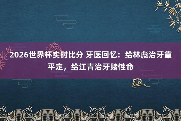 2026世界杯实时比分 牙医回忆:给林彪治牙靠平定,给江青治牙赌性命